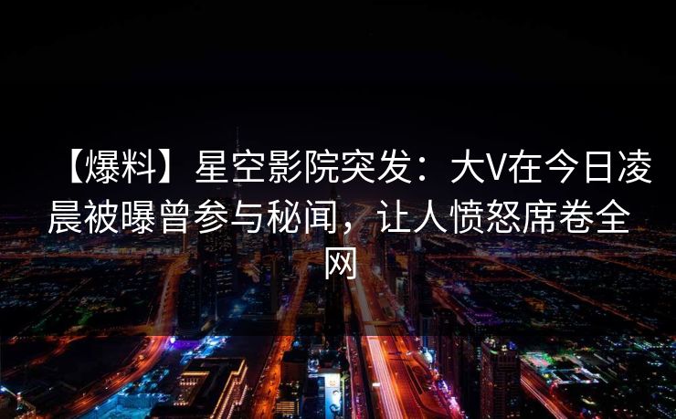 【爆料】星空影院突发：大V在今日凌晨被曝曾参与秘闻，让人愤怒席卷全网