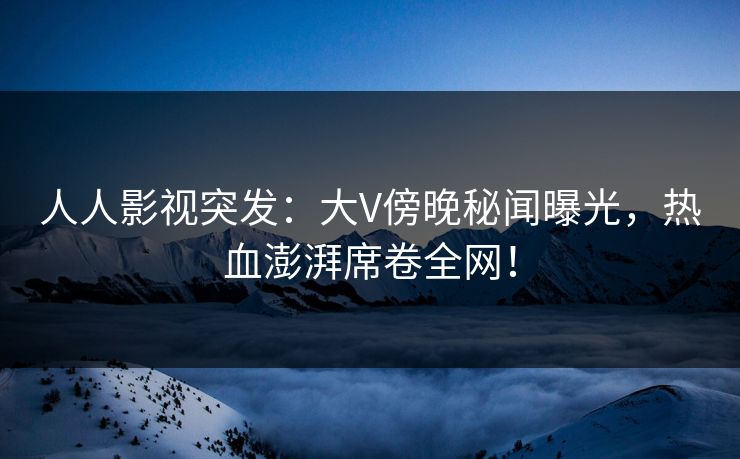 人人影视突发：大V傍晚秘闻曝光，热血澎湃席卷全网！