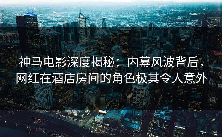 神马电影深度揭秘：内幕风波背后，网红在酒店房间的角色极其令人意外