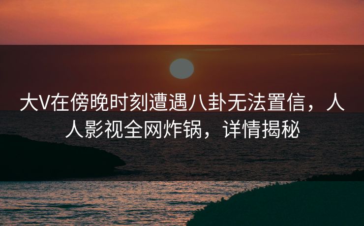 大V在傍晚时刻遭遇八卦无法置信，人人影视全网炸锅，详情揭秘