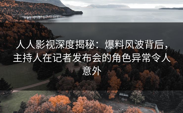 人人影视深度揭秘：爆料风波背后，主持人在记者发布会的角色异常令人意外