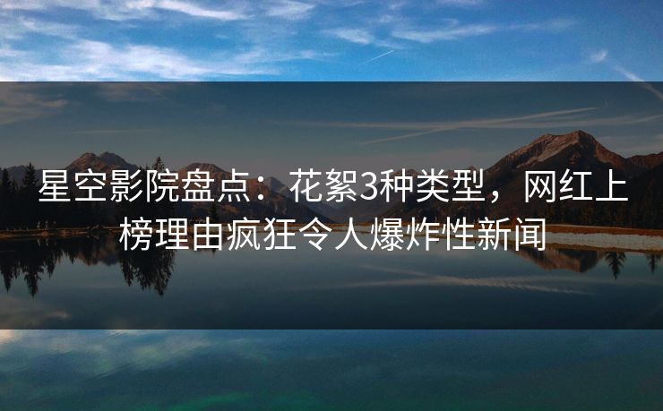 星空影院盘点：花絮3种类型，网红上榜理由疯狂令人爆炸性新闻
