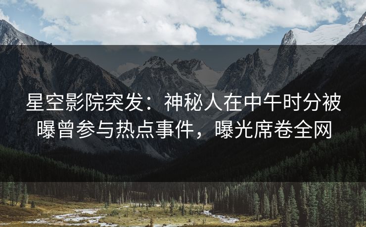 星空影院突发：神秘人在中午时分被曝曾参与热点事件，曝光席卷全网