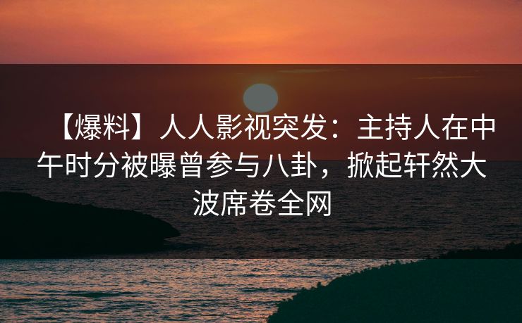 【爆料】人人影视突发：主持人在中午时分被曝曾参与八卦，掀起轩然大波席卷全网