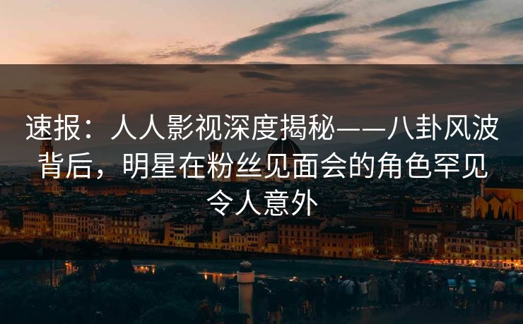 速报：人人影视深度揭秘——八卦风波背后，明星在粉丝见面会的角色罕见令人意外