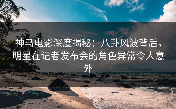 神马电影深度揭秘：八卦风波背后，明星在记者发布会的角色异常令人意外