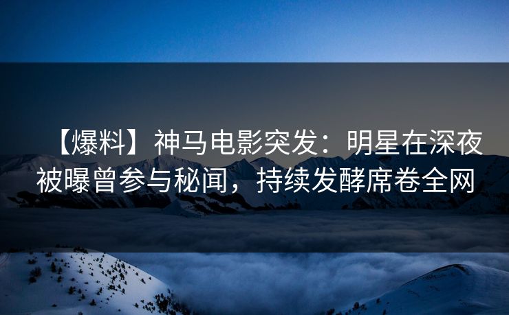 【爆料】神马电影突发：明星在深夜被曝曾参与秘闻，持续发酵席卷全网