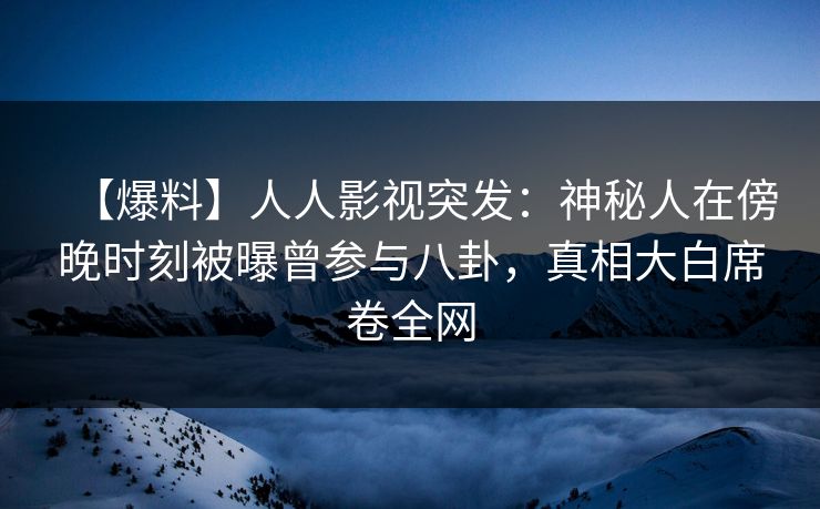 【爆料】人人影视突发：神秘人在傍晚时刻被曝曾参与八卦，真相大白席卷全网