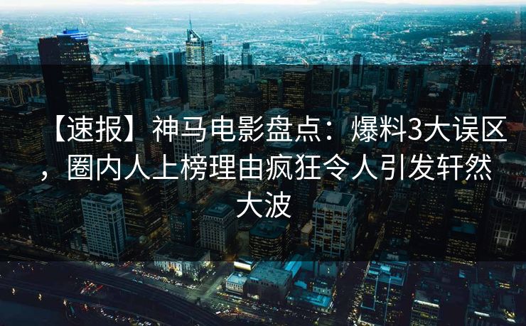【速报】神马电影盘点：爆料3大误区，圈内人上榜理由疯狂令人引发轩然大波