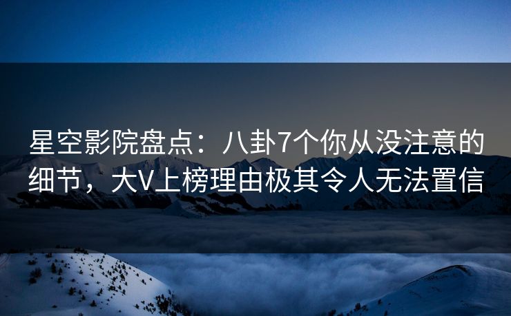 星空影院盘点：八卦7个你从没注意的细节，大V上榜理由极其令人无法置信