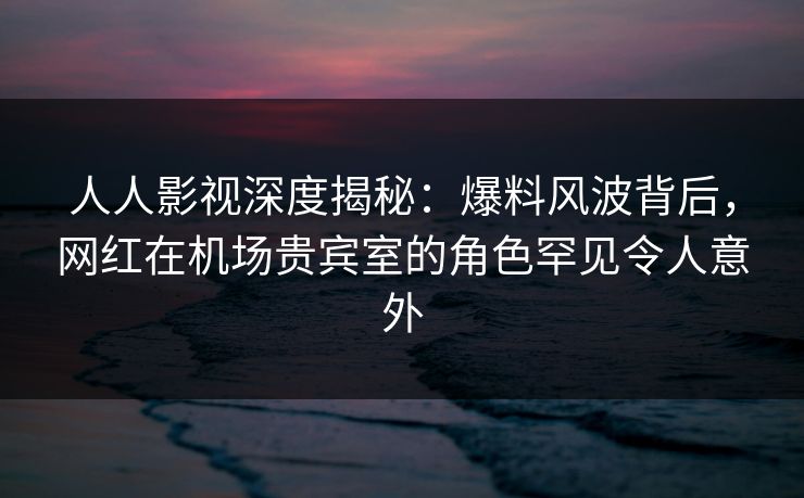 人人影视深度揭秘：爆料风波背后，网红在机场贵宾室的角色罕见令人意外