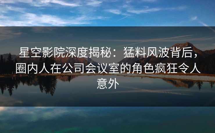 星空影院深度揭秘：猛料风波背后，圈内人在公司会议室的角色疯狂令人意外