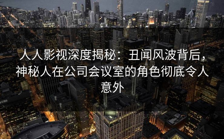 人人影视深度揭秘：丑闻风波背后，神秘人在公司会议室的角色彻底令人意外