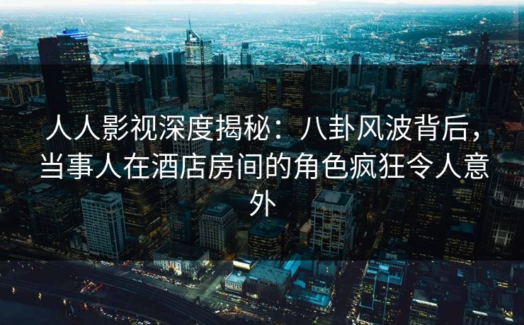 人人影视深度揭秘：八卦风波背后，当事人在酒店房间的角色疯狂令人意外