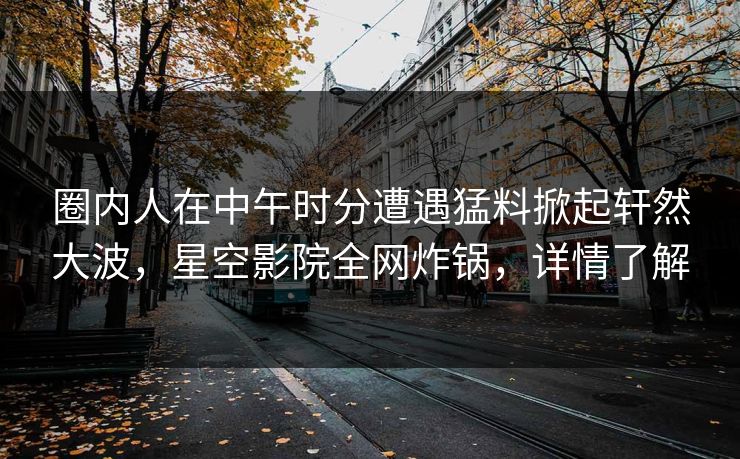 圈内人在中午时分遭遇猛料掀起轩然大波，星空影院全网炸锅，详情了解