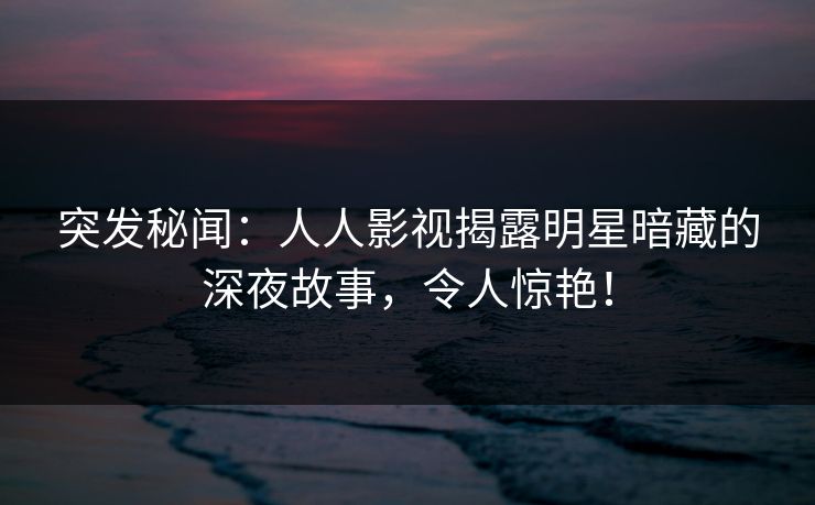 突发秘闻：人人影视揭露明星暗藏的深夜故事，令人惊艳！