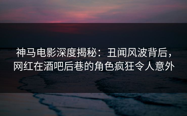 神马电影深度揭秘：丑闻风波背后，网红在酒吧后巷的角色疯狂令人意外