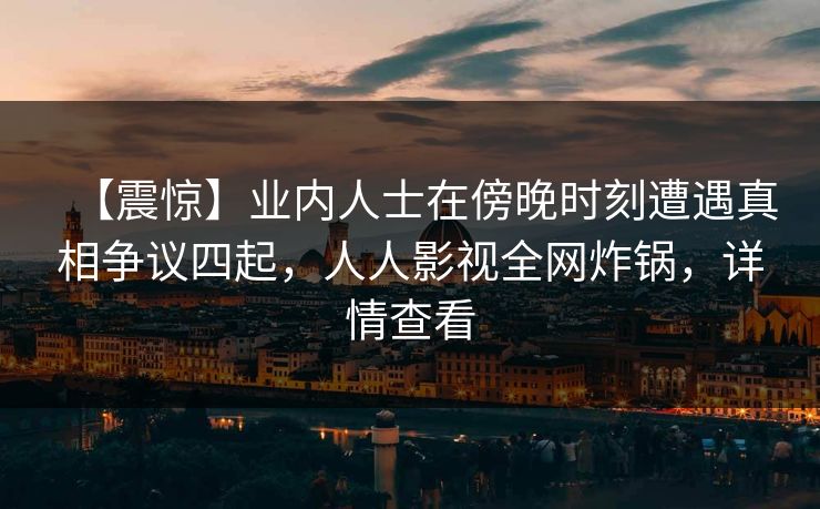 【震惊】业内人士在傍晚时刻遭遇真相争议四起，人人影视全网炸锅，详情查看