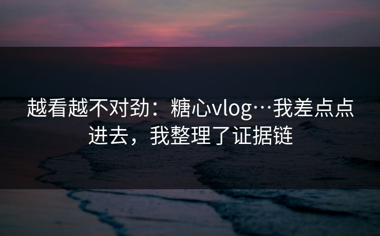 越看越不对劲：糖心vlog…我差点点进去，我整理了证据链