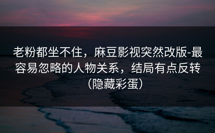 老粉都坐不住，麻豆影视突然改版-最容易忽略的人物关系，结局有点反转（隐藏彩蛋）