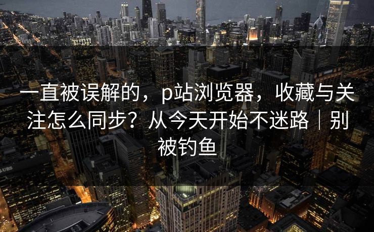 一直被误解的，p站浏览器，收藏与关注怎么同步？从今天开始不迷路｜别被钓鱼