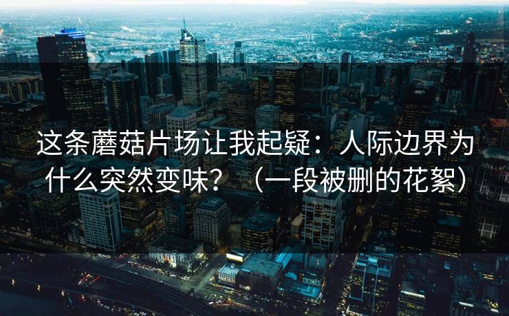 这条蘑菇片场让我起疑：人际边界为什么突然变味？（一段被删的花絮）