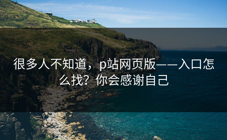 很多人不知道，p站网页版——入口怎么找？你会感谢自己