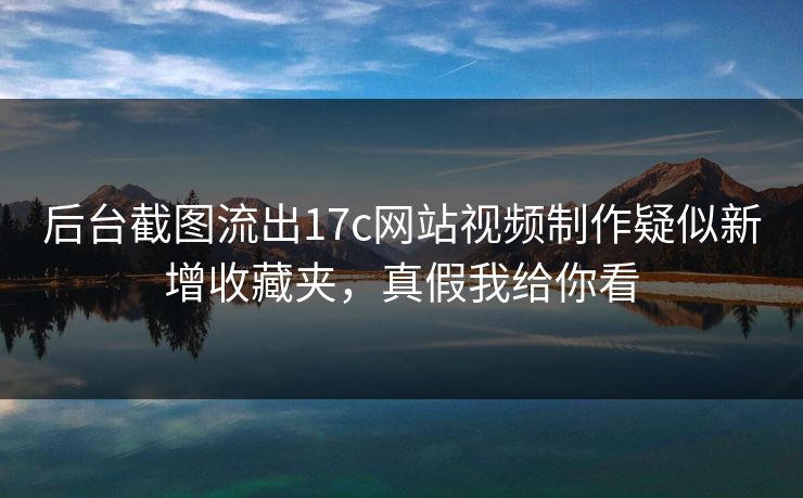 后台截图流出17c网站视频制作疑似新增收藏夹，真假我给你看