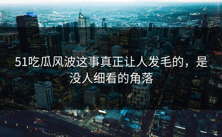 51吃瓜风波这事真正让人发毛的，是没人细看的角落