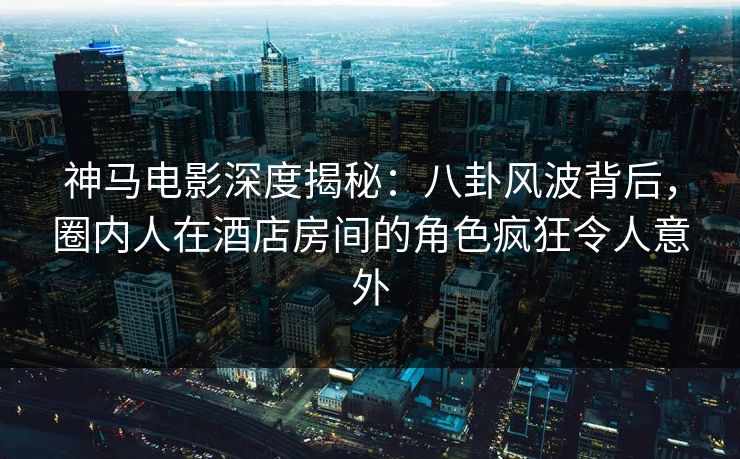 神马电影深度揭秘：八卦风波背后，圈内人在酒店房间的角色疯狂令人意外