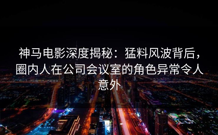 神马电影深度揭秘：猛料风波背后，圈内人在公司会议室的角色异常令人意外